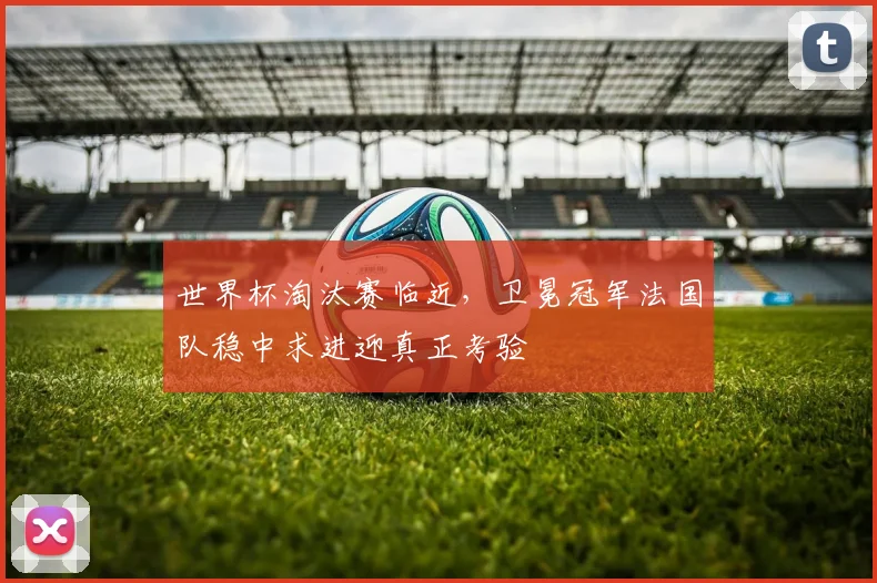 世界杯淘汰赛临近，卫冕冠军法国队稳中求进迎真正考验