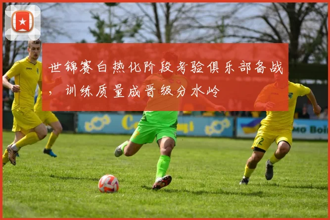 世锦赛白热化阶段考验俱乐部备战，训练质量成晋级分水岭