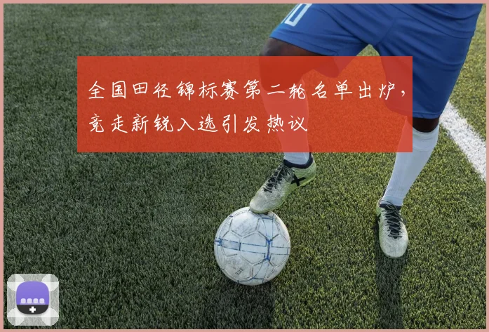 全国田径锦标赛第二轮名单出炉，竞走新锐入选引发热议