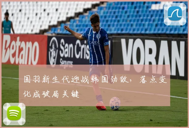 国羽新生代迎战韩国劲敌，落点变化成破局关键
