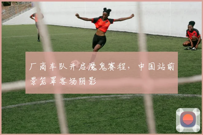 厂商车队开启魔鬼赛程，中国站前景笼罩客场阴影
