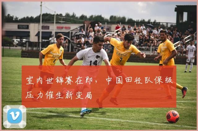 室内世锦赛在即，中国田径队保级压力催生新变局