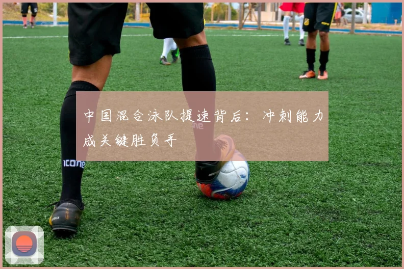 中国混合泳队提速背后：冲刺能力成关键胜负手