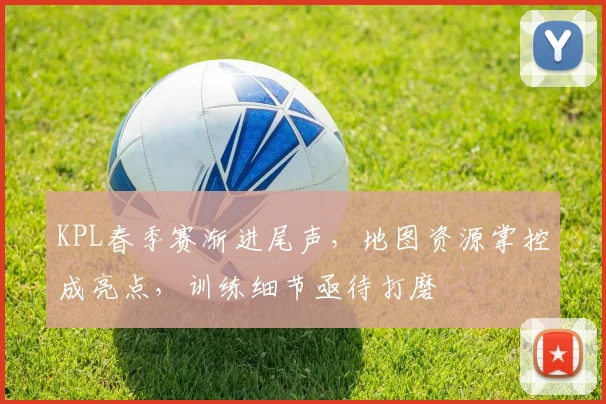 KPL春季赛渐进尾声，地图资源掌控成亮点，训练细节亟待打磨