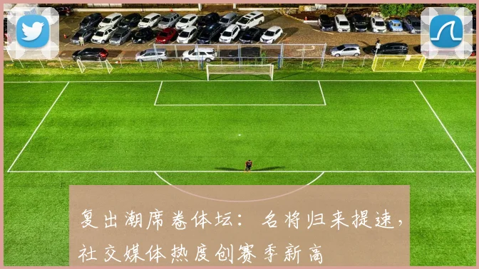 复出潮席卷体坛：名将归来提速，社交媒体热度创赛季新高