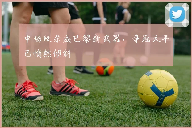 中场绞杀成巴黎新武器，争冠天平已悄然倾斜