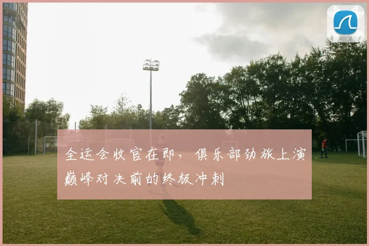 全运会收官在即，俱乐部劲旅上演巅峰对决前的终极冲刺 - 88看球