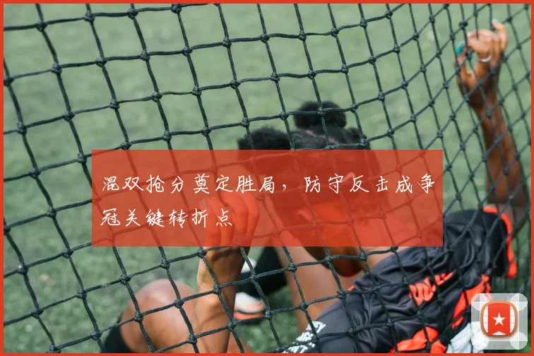 混双抢分奠定胜局，防守反击成争冠关键转折点