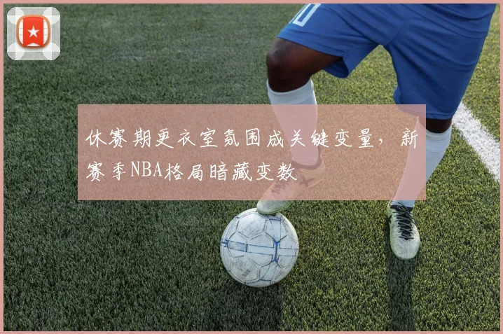休赛期更衣室氛围成关键变量，新赛季NBA格局暗藏变数