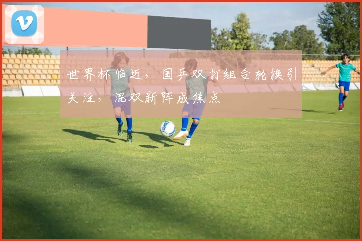 世界杯临近，国乒双打组合轮换引关注，混双新阵成焦点