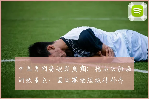 中国男网备战新周期：抢七决胜成训练重点，国际赛场短板待补齐