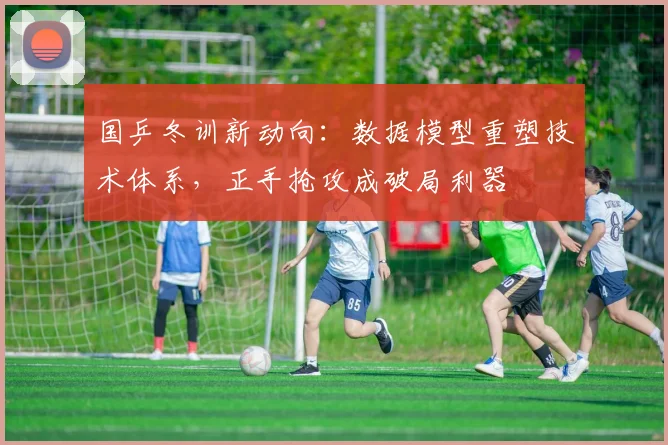 国乒冬训新动向：数据模型重塑技术体系，正手抢攻成破局利器 - 88看球