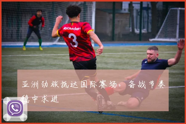亚洲劲旅抵达国际赛场，备战节奏稳中求进