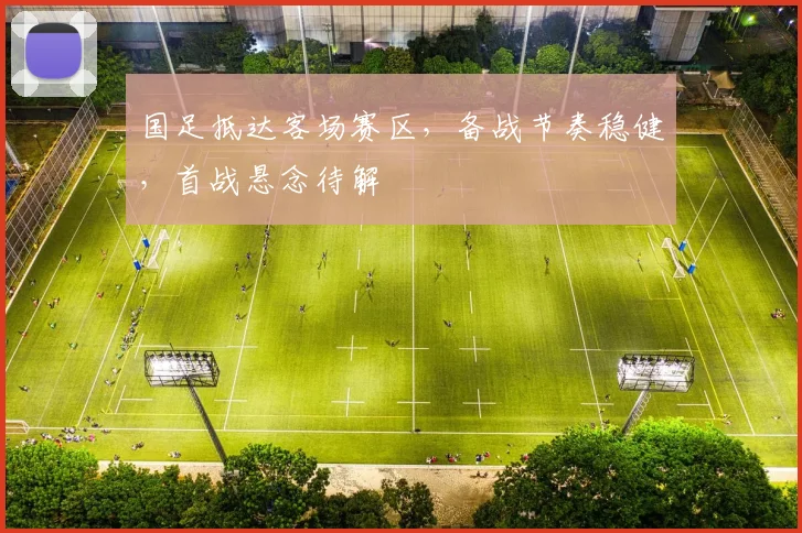 国足抵达客场赛区，备战节奏稳健，首战悬念待解 - 88看球