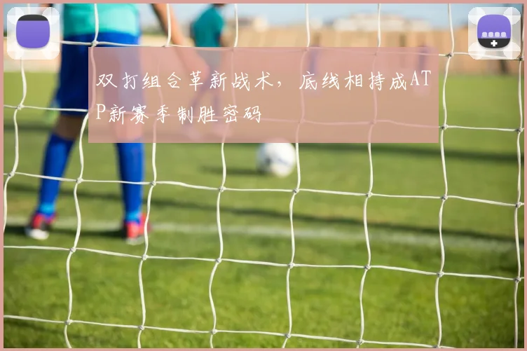 双打组合革新战术，底线相持成ATP新赛季制胜密码