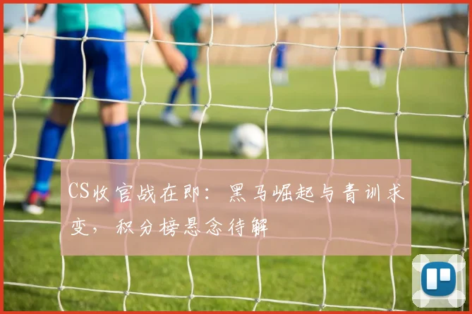 CS收官战在即：黑马崛起与青训求变，积分榜悬念待解