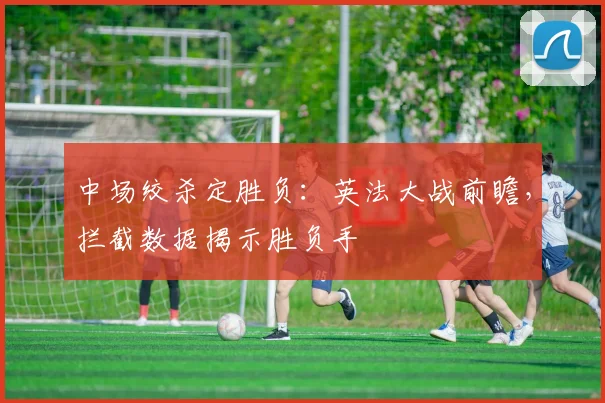 中场绞杀定胜负：英法大战前瞻，拦截数据揭示胜负手