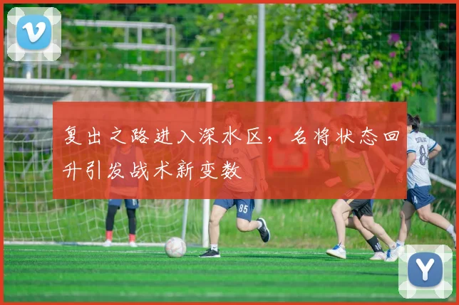 复出之路进入深水区，名将状态回升引发战术新变数