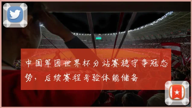 中国军团世界杯分站赛稳守争冠态势，后续赛程考验体能储备