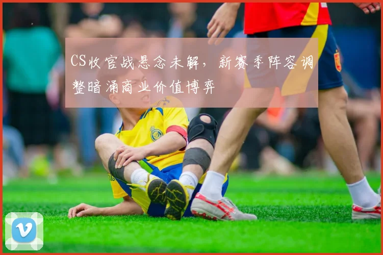 CS收官战悬念未解，新赛季阵容调整暗涌商业价值博弈