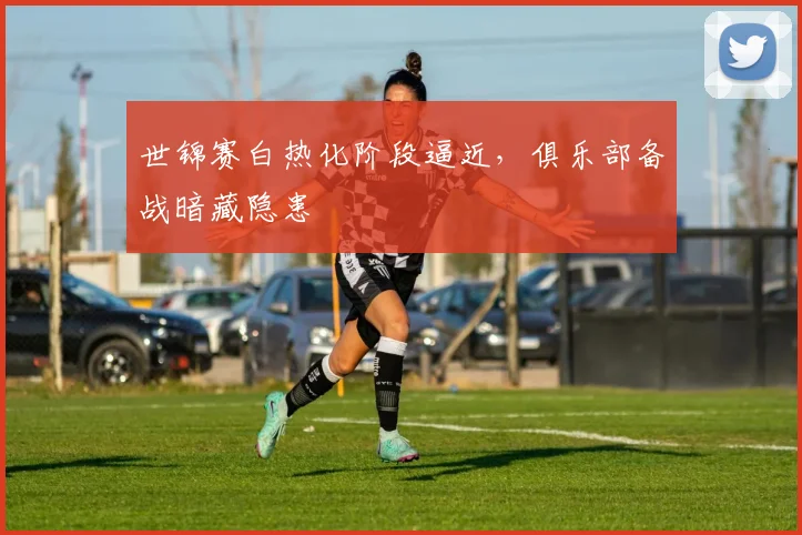 世锦赛白热化阶段逼近，俱乐部备战暗藏隐患