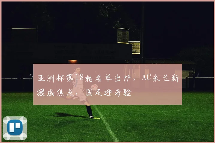 亚洲杯第18轮名单出炉，AC米兰新援成焦点，国足迎考验
