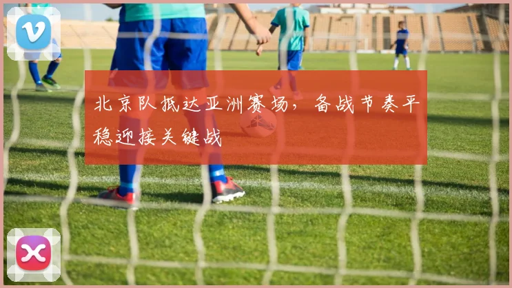北京队抵达亚洲赛场，备战节奏平稳迎接关键战 - 88看球