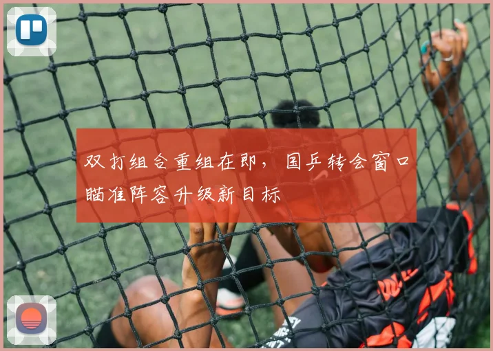 双打组合重组在即，国乒转会窗口瞄准阵容升级新目标 - 88看球
