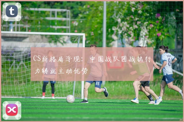 CS新格局浮现：中国战队团战执行力铸就主动优势