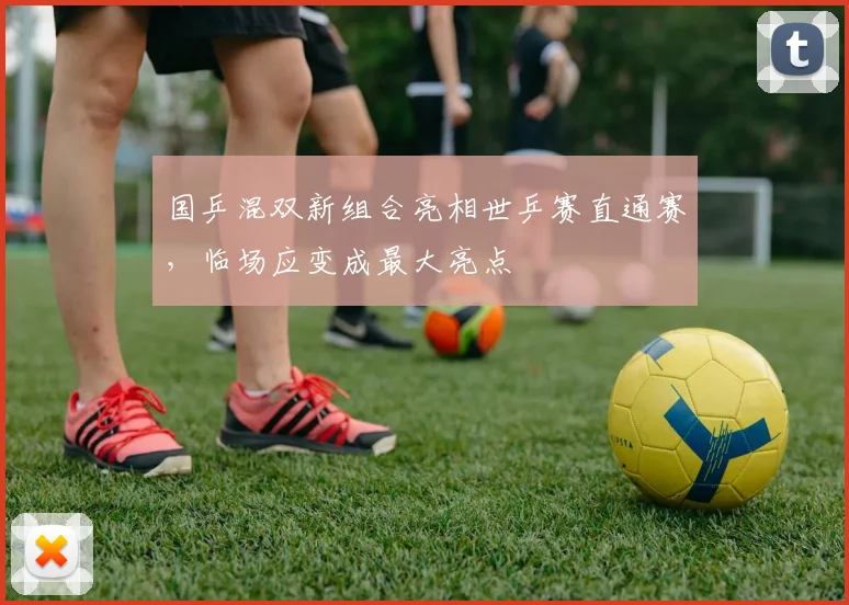 国乒混双新组合亮相世乒赛直通赛，临场应变成最大亮点 - 88看球