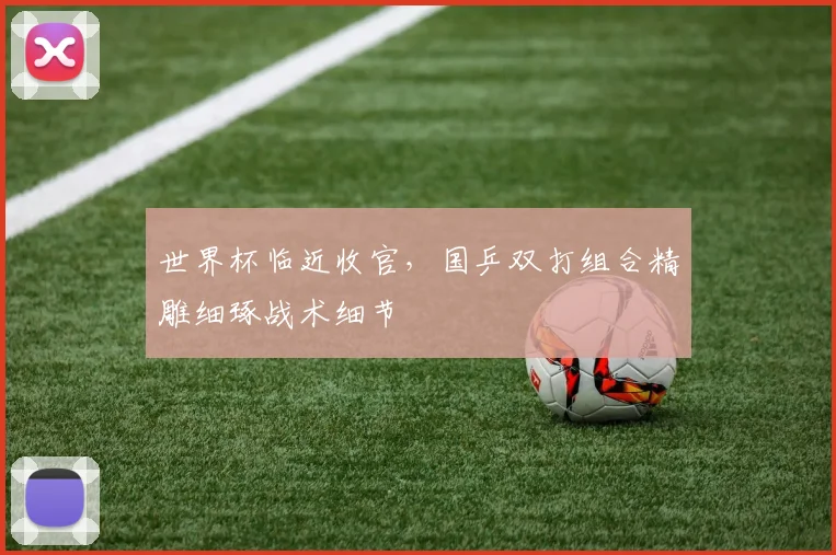 世界杯临近收官，国乒双打组合精雕细琢战术细节
