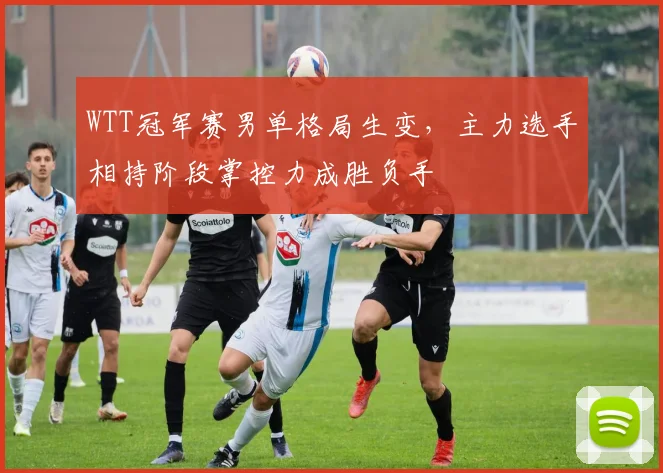 WTT冠军赛男单格局生变，主力选手相持阶段掌控力成胜负手