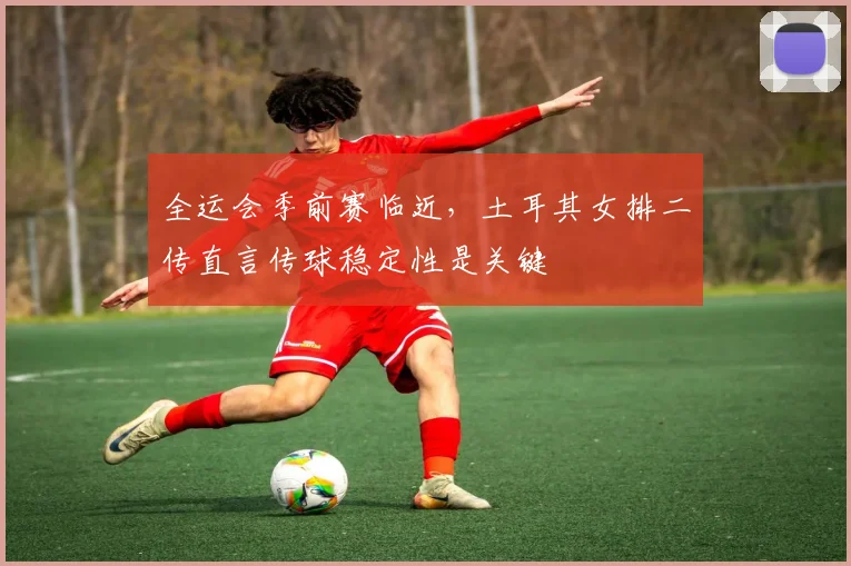 全运会季前赛临近，土耳其女排二传直言传球稳定性是关键