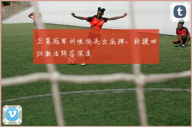 卫冕冠军训练场亮出底牌，新援回归激活阵容深度