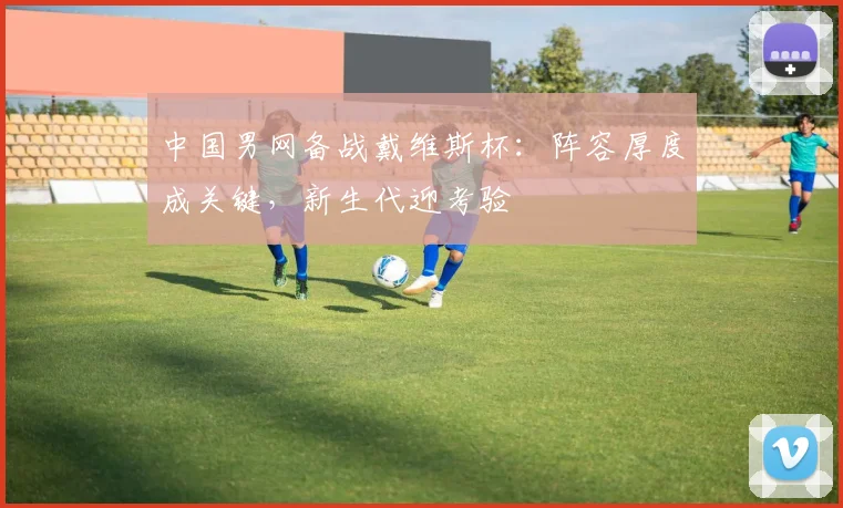 中国男网备战戴维斯杯：阵容厚度成关键，新生代迎考验