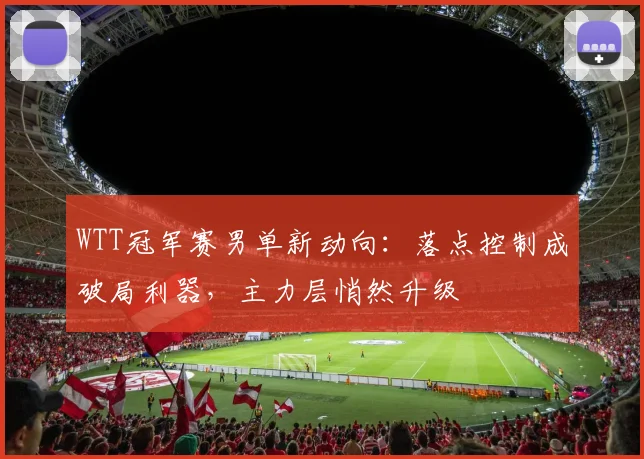WTT冠军赛男单新动向：落点控制成破局利器，主力层悄然升级