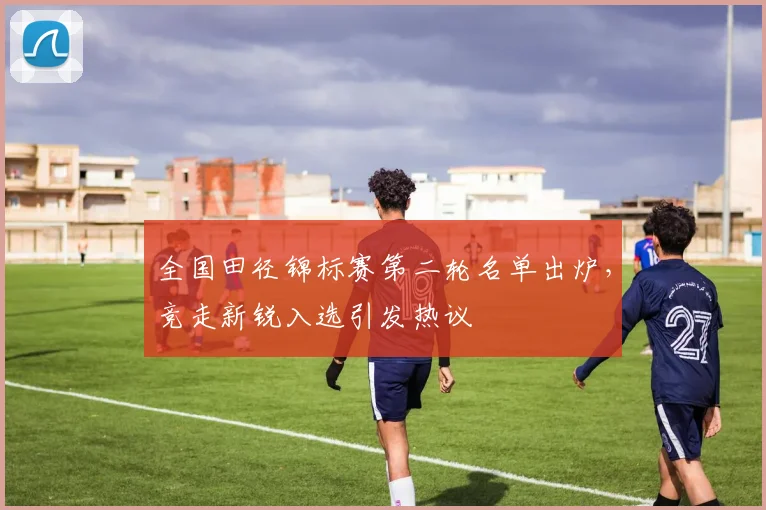 全国田径锦标赛第二轮名单出炉，竞走新锐入选引发热议