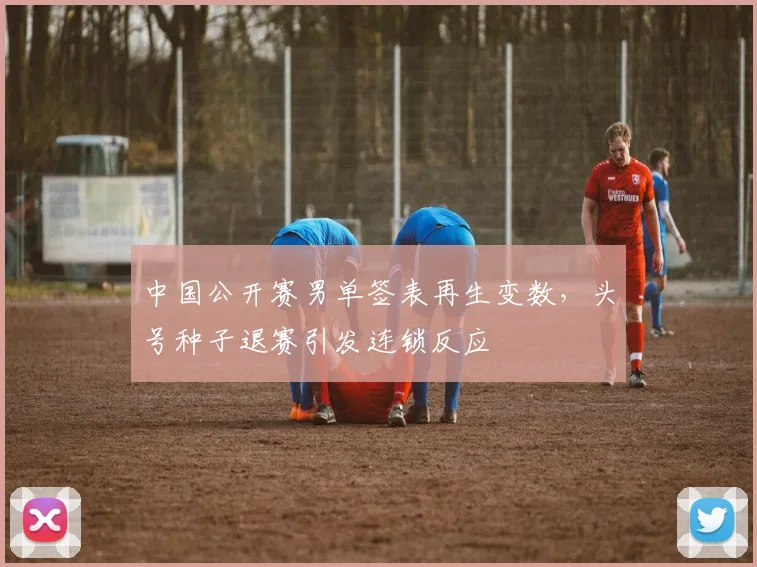 中国公开赛男单签表再生变数，头号种子退赛引发连锁反应