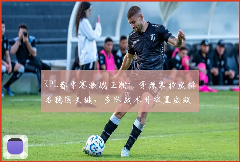 KPL春季赛激战正酣：资源掌控成排名稳固关键，多队战术升级显成效