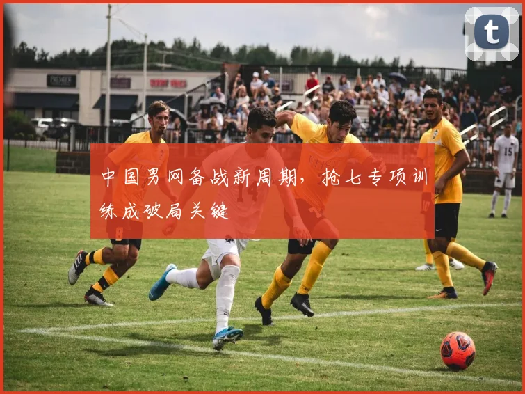 中国男网备战新周期，抢七专项训练成破局关键
