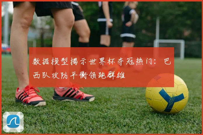 数据模型揭示世界杯夺冠热门：巴西队攻防平衡领跑群雄