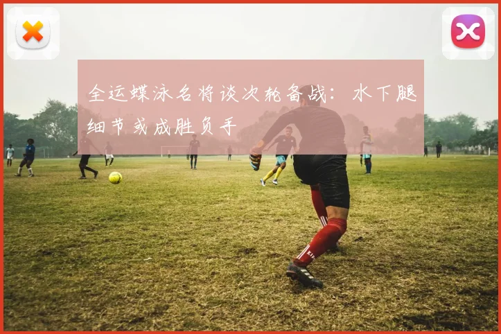 全运蝶泳名将谈次轮备战：水下腿细节或成胜负手 - 88看球