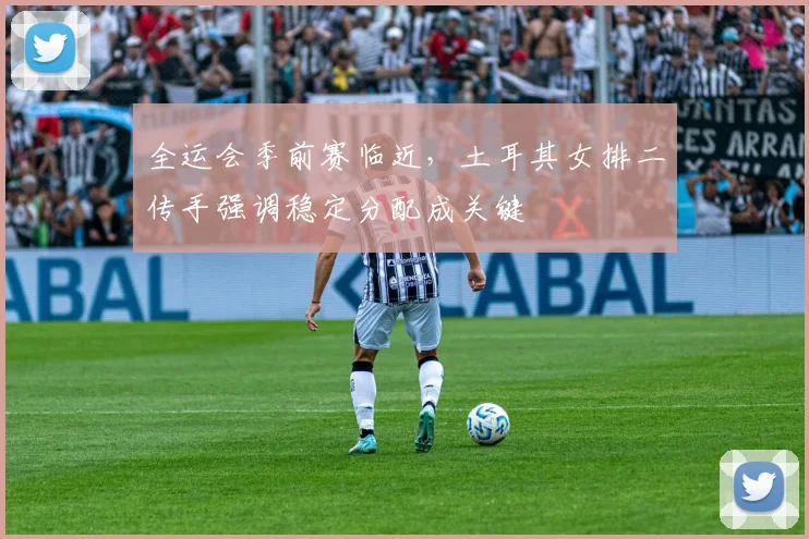 全运会季前赛临近，土耳其女排二传手强调稳定分配成关键